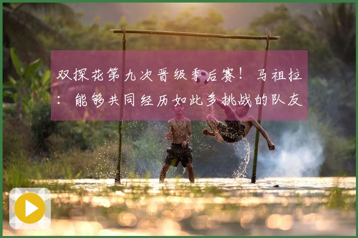 双探花第九次晋级季后赛！马祖拉：能够共同经历如此多挑战的队友不多