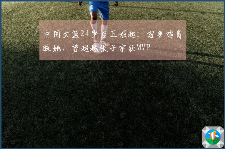中国女篮24岁后卫崛起：宫鲁鸣青睐她，曾超越张子宇获MVP