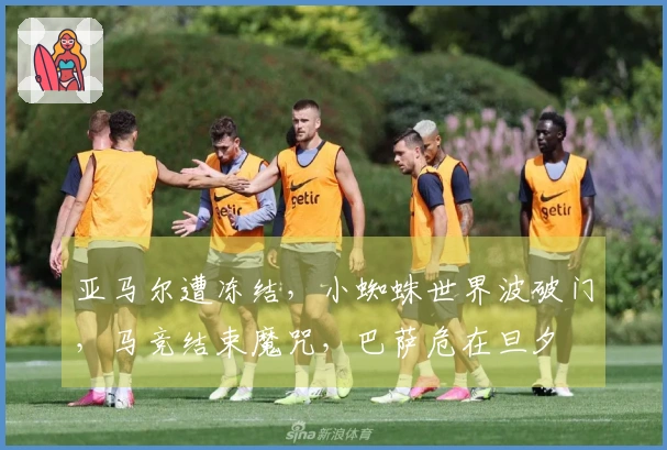 亚马尔遭冻结，小蜘蛛世界波破门，马竞结束魔咒，巴萨危在旦夕