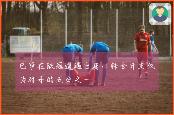巴萨在欧冠遭遇出局，转会开支仅为对手的五分之一