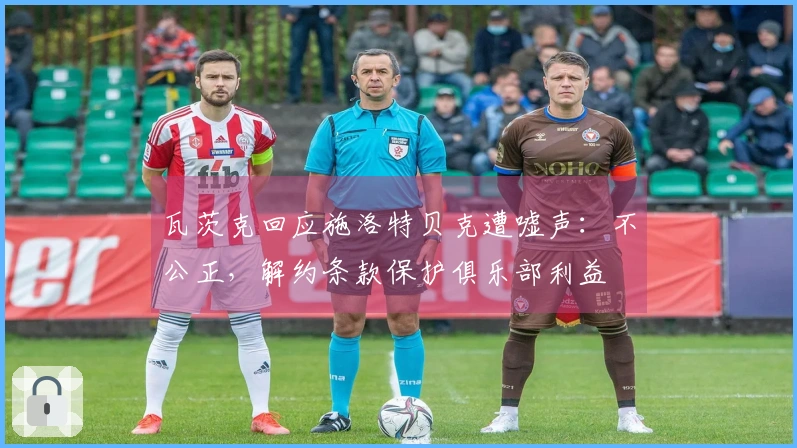 瓦茨克回应施洛特贝克遭嘘声：不公正，解约条款保护俱乐部利益