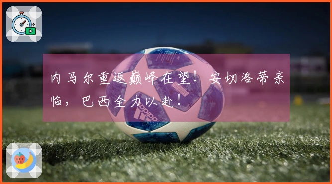 内马尔重返巅峰在望！安切洛蒂亲临，巴西全力以赴！