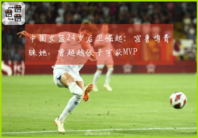 中国女篮24岁后卫崛起：宫鲁鸣青睐她，曾超越张子宇获MVP