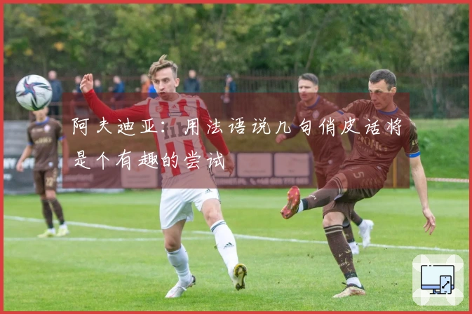 阿夫迪亚：用法语说几句俏皮话将是个有趣的尝试