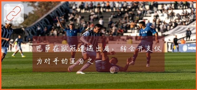 巴萨在欧冠遭遇出局，转会开支仅为对手的五分之一
