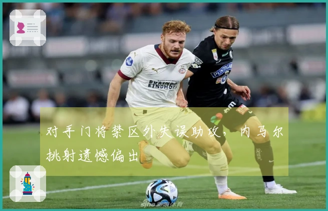 对手门将禁区外失误助攻，内马尔挑射遗憾偏出