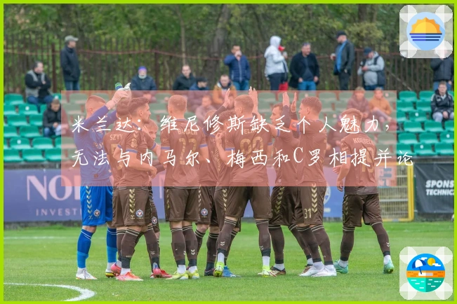 米兰达：维尼修斯缺乏个人魅力，无法与内马尔、梅西和C罗相提并论