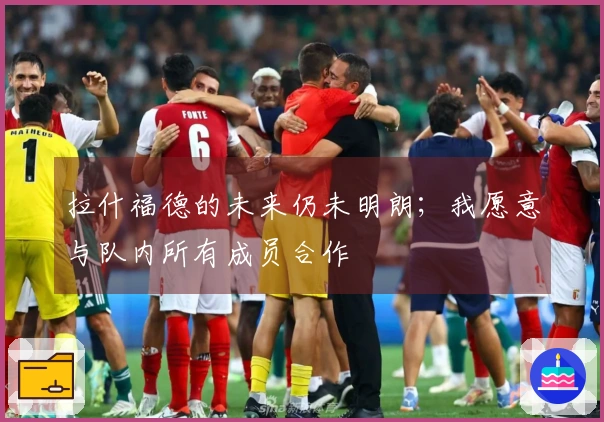 拉什福德的未来仍未明朗；我愿意与队内所有成员合作