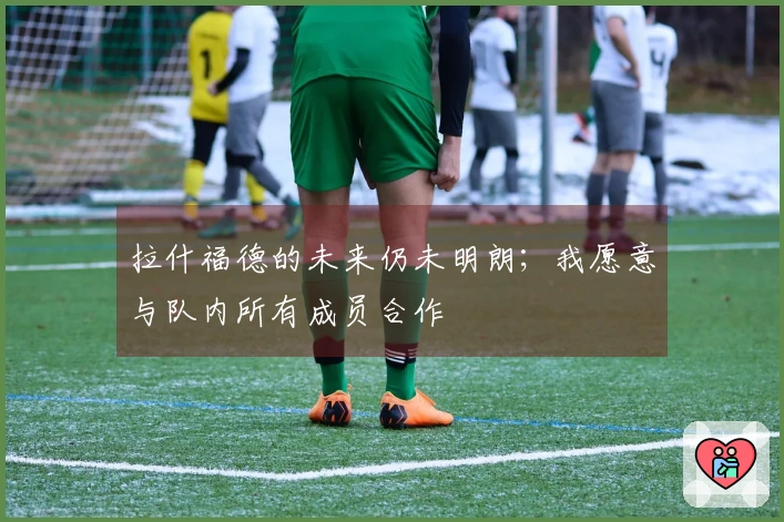 拉什福德的未来仍未明朗；我愿意与队内所有成员合作
