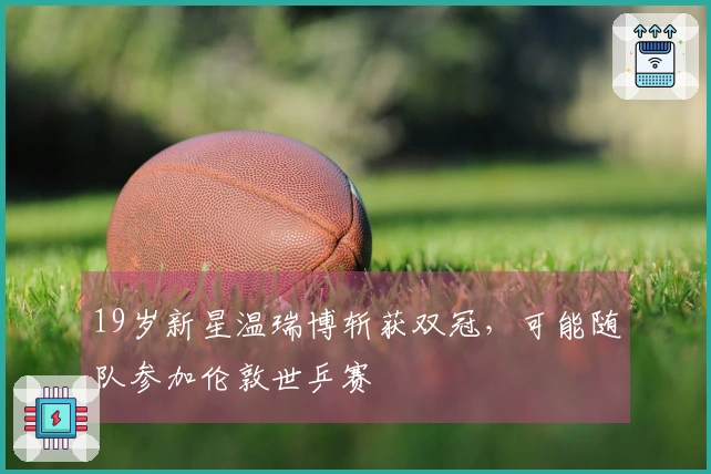 19岁新星温瑞博斩获双冠，可能随队参加伦敦世乒赛