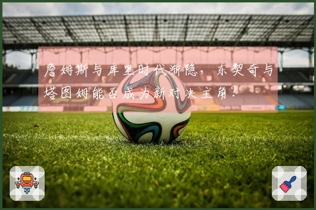 詹姆斯与库里时代渐隐，东契奇与塔图姆能否成为新对决主角？