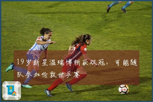 19岁新星温瑞博斩获双冠，可能随队参加伦敦世乒赛
