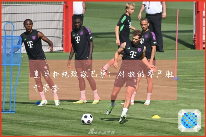 皇马拒绝致敬巴萨：对抗的尊严胜于荣誉