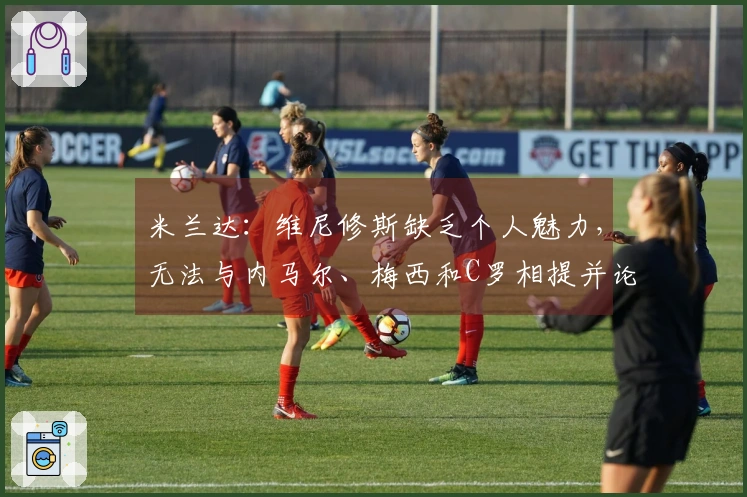 米兰达：维尼修斯缺乏个人魅力，无法与内马尔、梅西和C罗相提并论