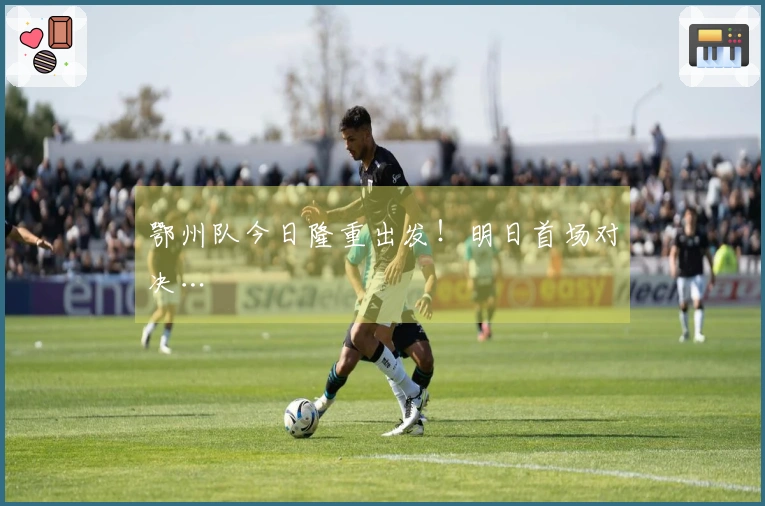 鄂州队今日隆重出发！明日首场对决…